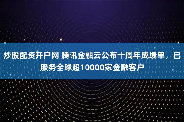 炒股配资开户网 腾讯金融云公布十周年成绩单，已服务全球超10000家金融客户