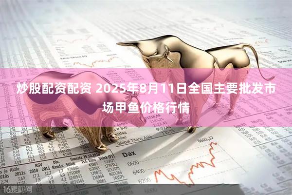 炒股配资配资 2025年8月11日全国主要批发市场甲鱼价格行情