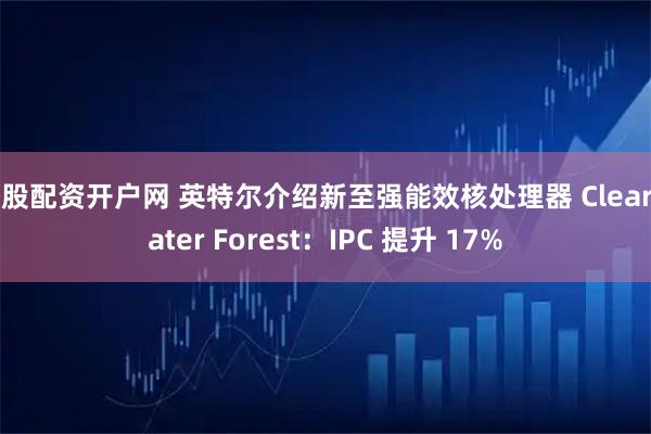 炒股配资开户网 英特尔介绍新至强能效核处理器 Clearwater Forest：IPC 提升 17%