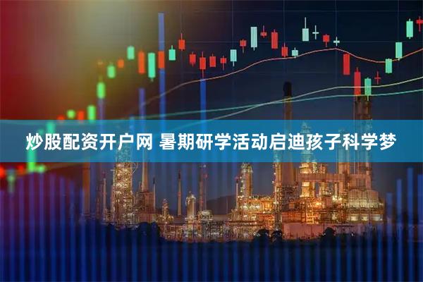炒股配资开户网 暑期研学活动启迪孩子科学梦