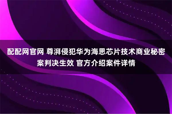 配配网官网 尊湃侵犯华为海思芯片技术商业秘密案判决生效 官方介绍案件详情