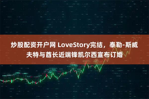 炒股配资开户网 LoveStory完结，泰勒-斯威夫特与酋长近端锋凯尔西宣布订婚