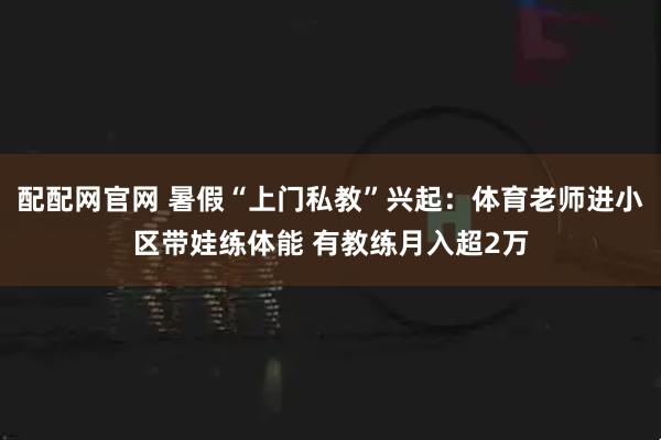 配配网官网 暑假“上门私教”兴起：体育老师进小区带娃练体能 有教练月入超2万