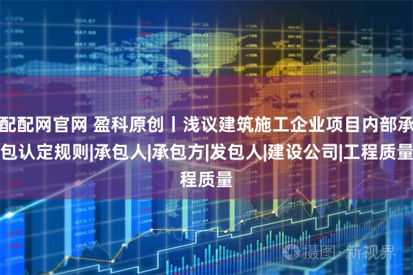 配配网官网 盈科原创丨浅议建筑施工企业项目内部承包认定规则|承包人|承包方|发包人|建设公司|工程质量