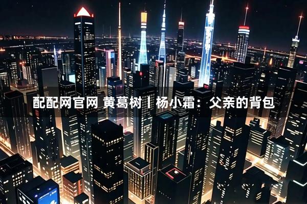 配配网官网 黄葛树丨杨小霜：父亲的背包