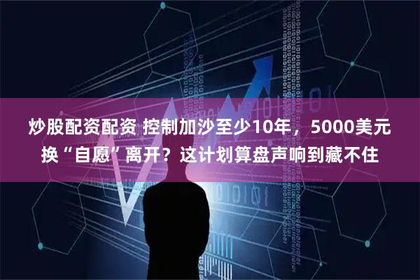 炒股配资配资 控制加沙至少10年，5000美元换“自愿”离开？这计划算盘声响到藏不住