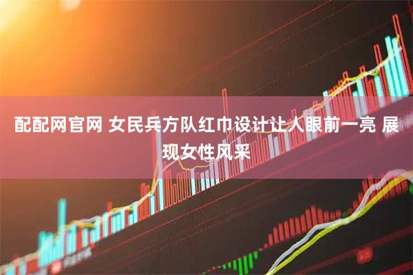 配配网官网 女民兵方队红巾设计让人眼前一亮 展现女性风采