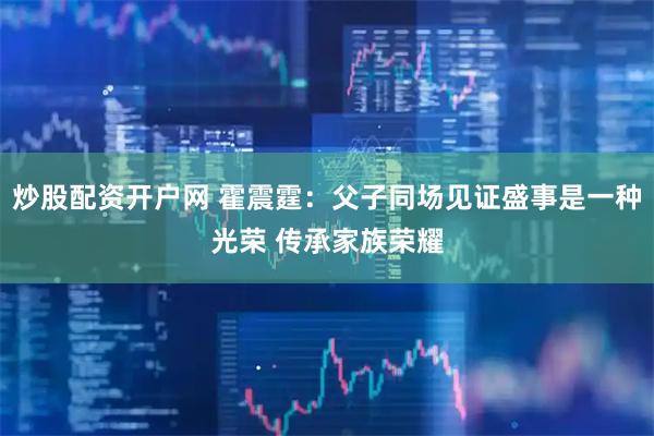 炒股配资开户网 霍震霆：父子同场见证盛事是一种光荣 传承家族荣耀
