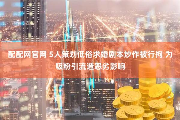 配配网官网 5人策划低俗求婚剧本炒作被行拘 为吸粉引流造恶劣影响