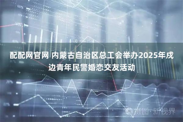 配配网官网 内蒙古自治区总工会举办2025年戍边青年民警婚恋交友活动