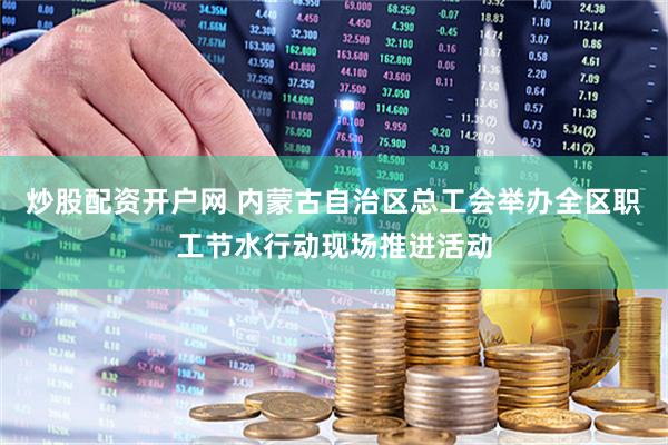 炒股配资开户网 内蒙古自治区总工会举办全区职工节水行动现场推进活动