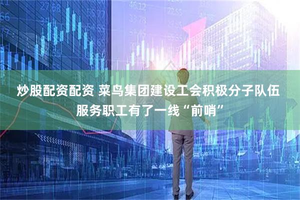 炒股配资配资 菜鸟集团建设工会积极分子队伍&#32;服务职工有了一线“前哨”
