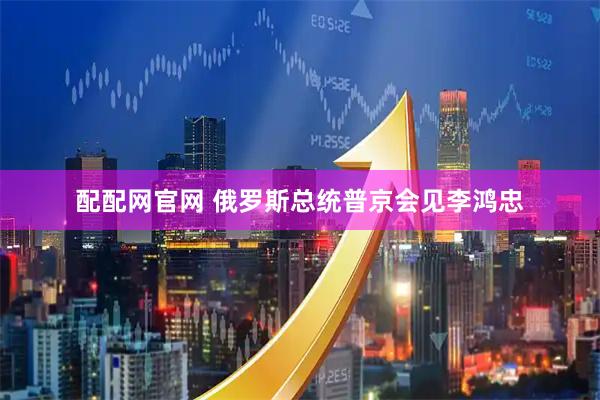 配配网官网 俄罗斯总统普京会见李鸿忠