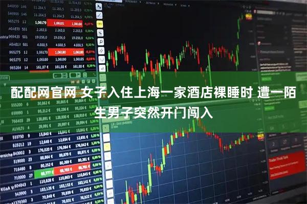 配配网官网 女子入住上海一家酒店裸睡时 遭一陌生男子突然开门闯入