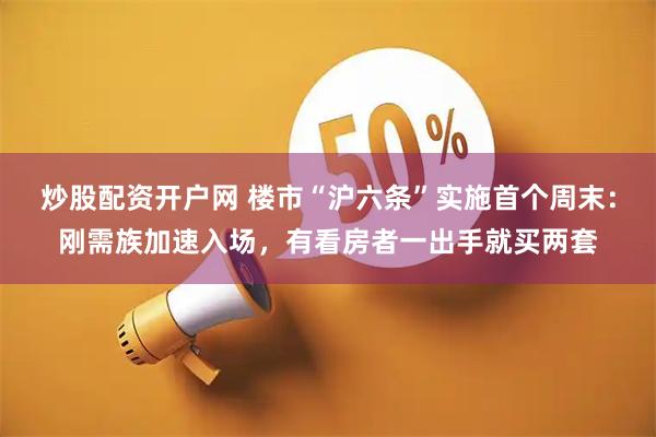 炒股配资开户网 楼市“沪六条”实施首个周末：刚需族加速入场，有看房者一出手就买两套