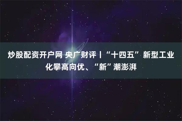 炒股配资开户网 央广财评丨“十四五” 新型工业化攀高向优、“新”潮澎湃