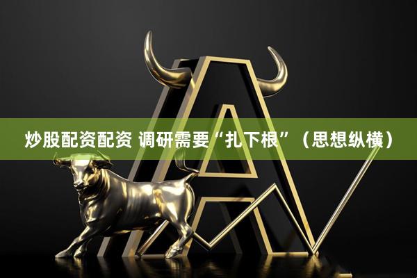 炒股配资配资 调研需要“扎下根”（思想纵横）