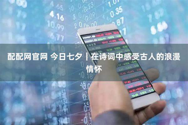 配配网官网 今日七夕｜在诗词中感受古人的浪漫情怀