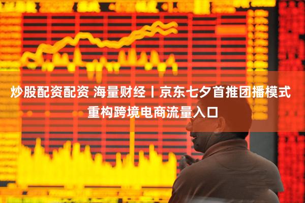 炒股配资配资 海量财经丨京东七夕首推团播模式 重构跨境电商流量入口