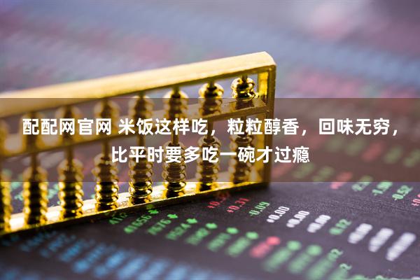 配配网官网 米饭这样吃，粒粒醇香，回味无穷，比平时要多吃一碗才过瘾