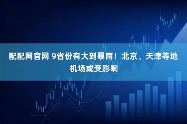 配配网官网 9省份有大到暴雨！北京、天津等地机场或受影响