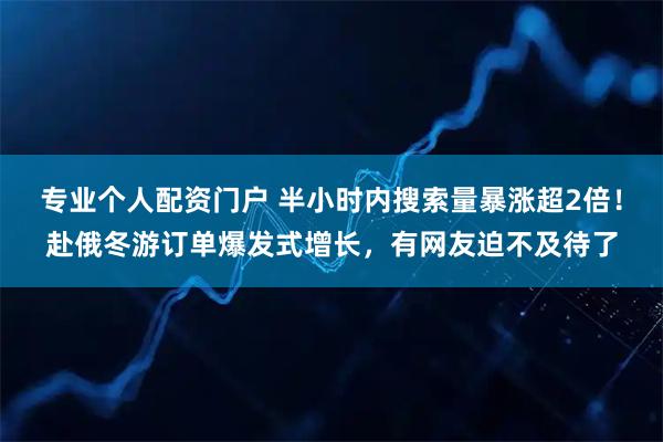 专业个人配资门户 半小时内搜索量暴涨超2倍！赴俄冬游订单爆发式增长，有网友迫不及待了