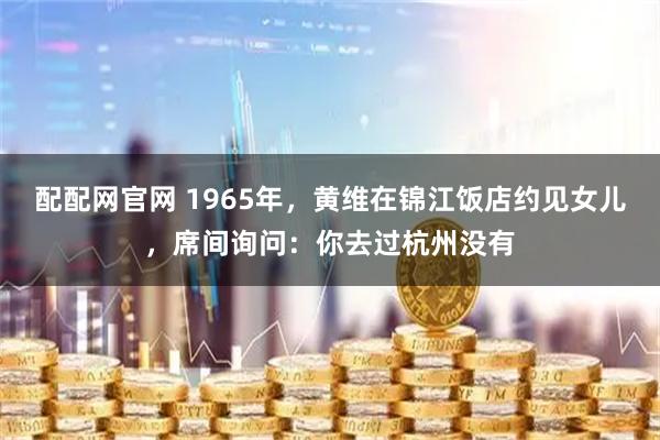 配配网官网 1965年,黄维在锦江饭店约见女儿,席间询问:你去过杭州没有