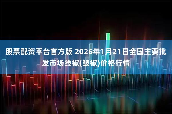 股票配资平台官方版 2026年1月21日全国主要批发市场线椒(皱椒)价格行情
