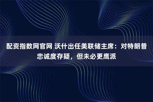 配资指数网官网 沃什出任美联储主席：对特朗普忠诚度存疑，但未必更鹰派