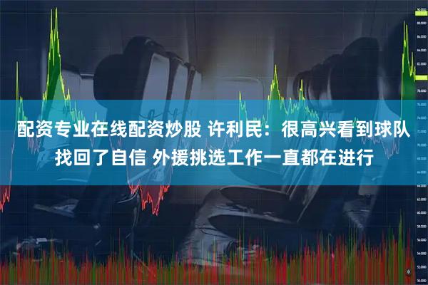 配资专业在线配资炒股 许利民：很高兴看到球队找回了自信 外援挑选工作一直都在进行