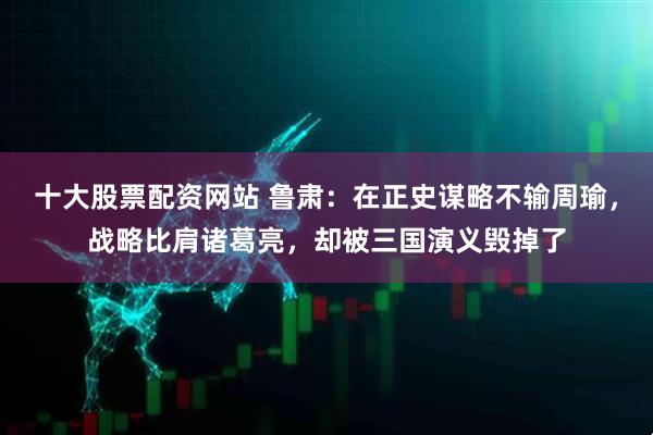 十大股票配资网站 鲁肃:在正史谋略不输周瑜,战略比肩诸葛亮,却被三国演义毁掉了