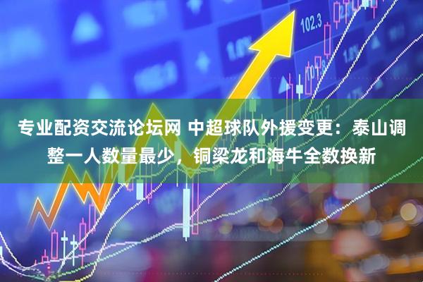 专业配资交流论坛网 中超球队外援变更：泰山调整一人数量最少，铜梁龙和海牛全数换新