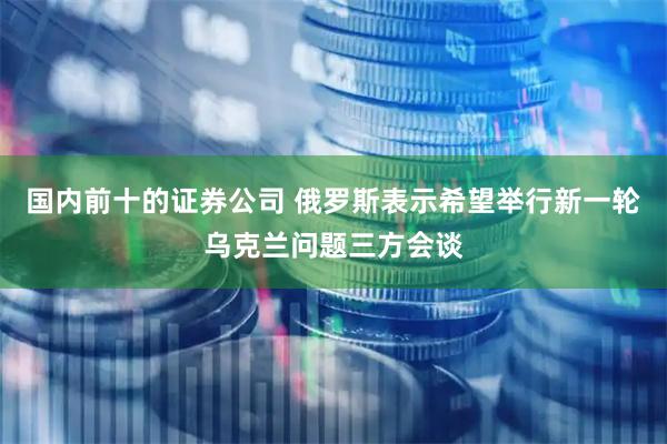 国内前十的证券公司 俄罗斯表示希望举行新一轮乌克兰问题三方会谈