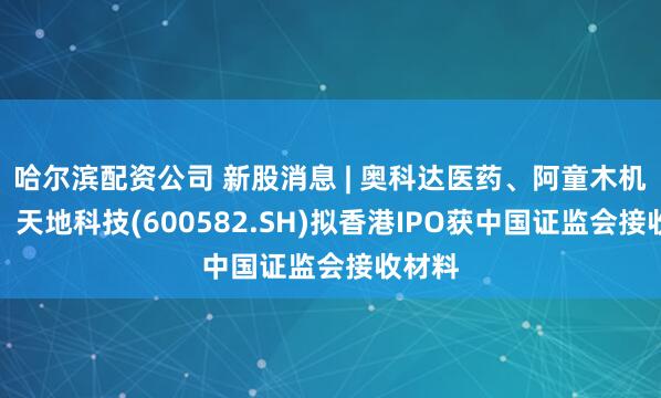 哈尔滨配资公司 新股消息 | 奥科达医药、阿童木机器人、天地科技(600582.SH)拟香港IPO获中国证监会接收材料