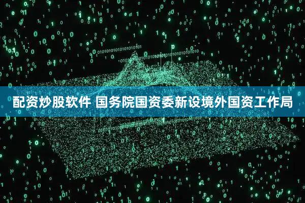 配资炒股软件 国务院国资委新设境外国资工作局