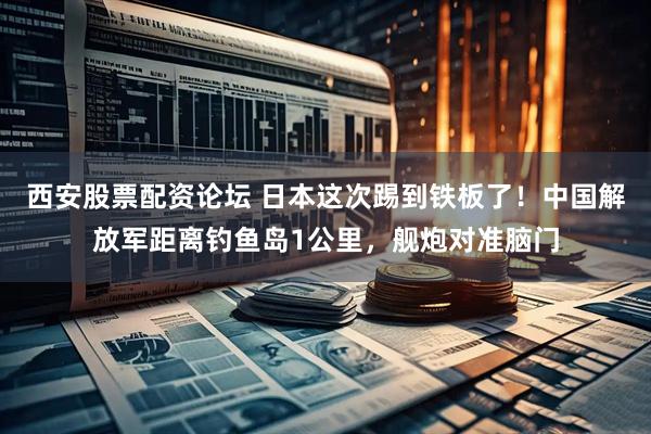 西安股票配资论坛 日本这次踢到铁板了！中国解放军距离钓鱼岛1公里，舰炮对准脑门