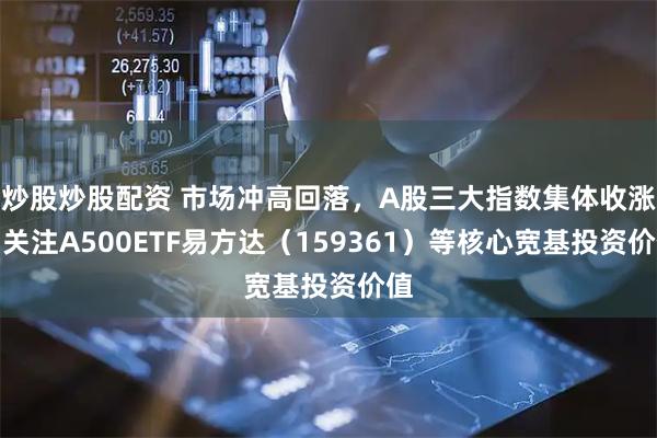 炒股炒股配资 市场冲高回落，A股三大指数集体收涨，关注A500ETF易方达（159361）等核心宽基投资价值