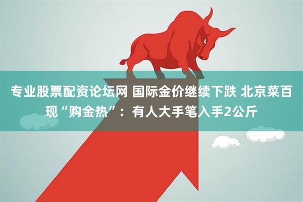 专业股票配资论坛网 国际金价继续下跌 北京菜百现“购金热”：有人大手笔入手2公斤