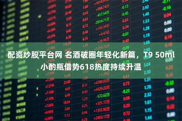 配资炒股平台网 名酒破圈年轻化新篇，T9 50ml小酌瓶借势618热度持续升温