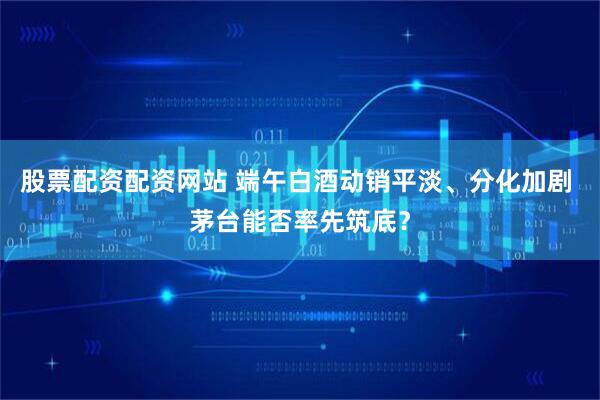 股票配资配资网站 端午白酒动销平淡、分化加剧 茅台能否率先筑底？