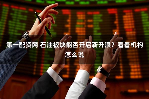第一配资网 石油板块能否开启新升浪？看看机构怎么说