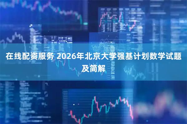 在线配资服务 2026年北京大学强基计划数学试题及简解