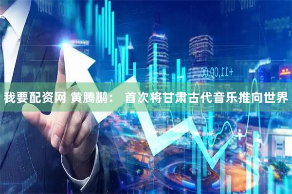 我要配资网 黄腾鹏: 首次将甘肃古代音乐推向世界