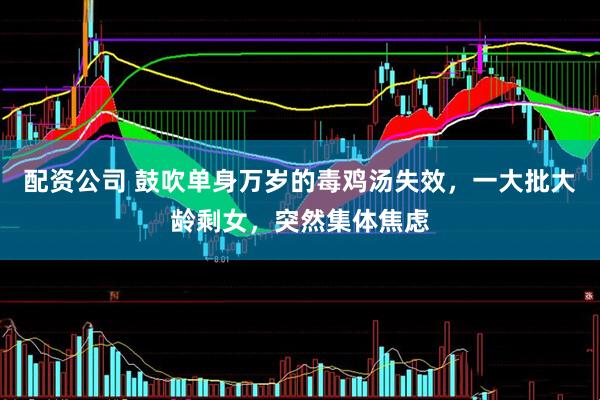 配资公司 鼓吹单身万岁的毒鸡汤失效，一大批大龄剩女，突然集体焦虑