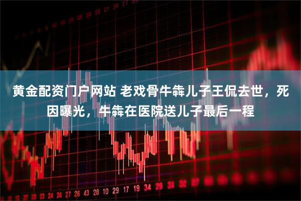 黄金配资门户网站 老戏骨牛犇儿子王侃去世，死因曝光，牛犇在医院送儿子最后一程