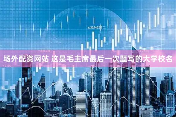 场外配资网站 这是毛主席最后一次题写的大学校名